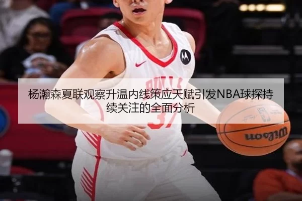 杨瀚森夏联观察升温内线策应天赋引发NBA球探持续关注的全面分析